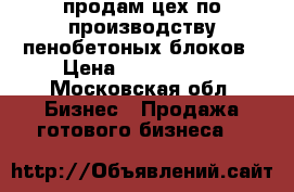 продам цех по производству пенобетоных блоков › Цена ­ 2 800 000 - Московская обл. Бизнес » Продажа готового бизнеса   